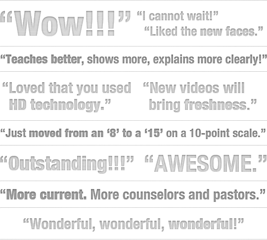 &ldquo;Wow!!!&rdquo; &ldquo;I cannot wait!&rdquo; &ldquo;Liked the new faces.&rdquo; &ldquo;Teaches better, shows more, explains more clearly!&rdquo; &ldquo;Loved that you used HD technology.&rdquo; &ldquo;New videos will bring freshness.&rdquo; &ldquo;Just moved from an &lsquo;8&rsquo; to a &lsquo;15&rsquo; on a 10-point scale.&rdquo; &ldquo;Outstanding!!!&rdquo; &ldquo;AWESOME.&rdquo; &ldquo;More current. More counselors and pastors.&rdquo; &ldquo;Wonderful, wonderful, wonderful!&rdquo;