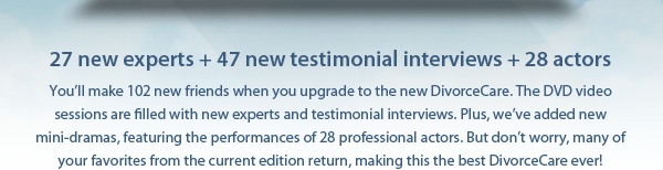 27 new experts + 47 new testimonial interviews + 28 actors: You&rsquo;ll make 102 new friends when you upgrade to the new DivorceCare. The DVD video sessions are filled with new experts and testimonial interviews. Plus, we&rsquo;ve added new mini-dramas, featuring the performances of 28 professional actors. But don&rsquo;t worry, many of your favorites from the current edition return, making this the best DivorceCare ever!