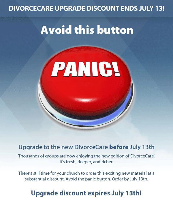 DivorceCare upgrade discount ends July 13! 	Upgrade to the new DivorceCare before July 13th. Thousands of groups are now enjoying the new edition of DivorceCare. It’s fresh, deeper, and richer.There’s still time for your church to order this exciting new material at a substantial discount. Avoid the panic button. Order by July 13th.