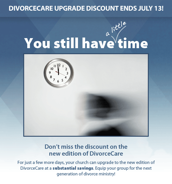 DivorceCare upgrade discount ends July 13! You still have a little time. 	Don’t miss the discount on the new edition of DivorceCare. For just a few more days, your church can upgrade to the new edition of DivorceCare at a substantial savings. Equip your group for the next generation of divorce ministry!