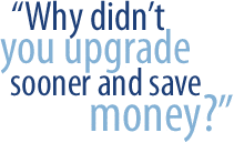 Why didn�t you upgrade sooner and save money?
