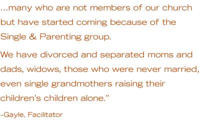 …many who are not members of our church but have started coming because of the Single & Parenting group. We have divorced and separated moms and dads, widows, those who were never married, even single grandmothers raising their children’s children alone.” –Gayle, Facilitator
